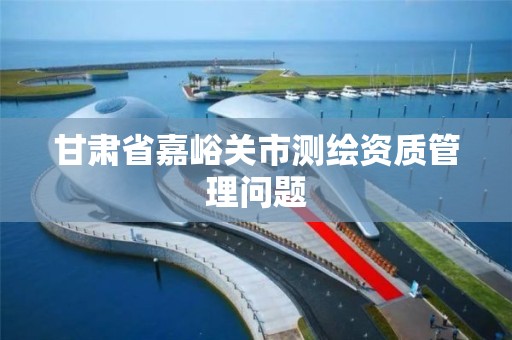 甘肃省嘉峪关市测绘资质管理问题