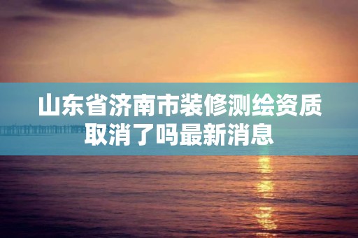 山东省济南市装修测绘资质取消了吗最新消息