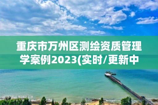 重庆市万州区测绘资质管理学案例2023(实时/更新中)