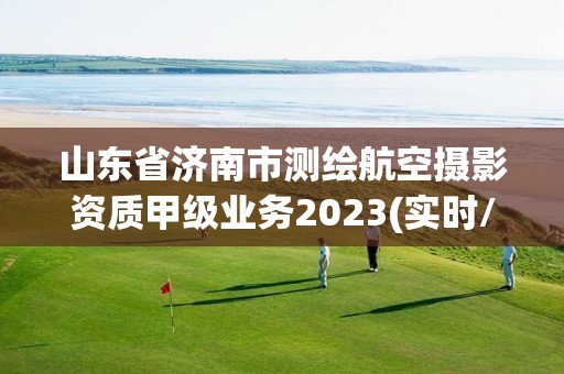 山东省济南市测绘航空摄影资质甲级业务2023(实时/更新中)