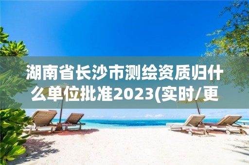 湖南省长沙市测绘资质归什么单位批准2023(实时/更新中)