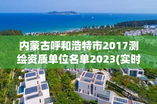 内蒙古呼和浩特市2017测绘资质单位名单2023(实时/更新中)