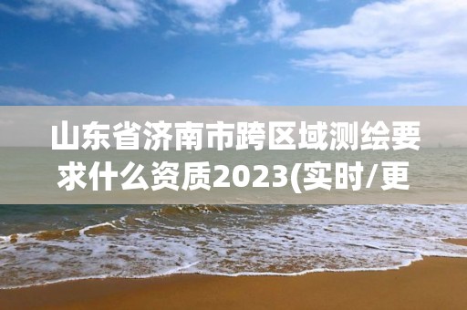 山东省济南市跨区域测绘要求什么资质2023(实时/更新中)