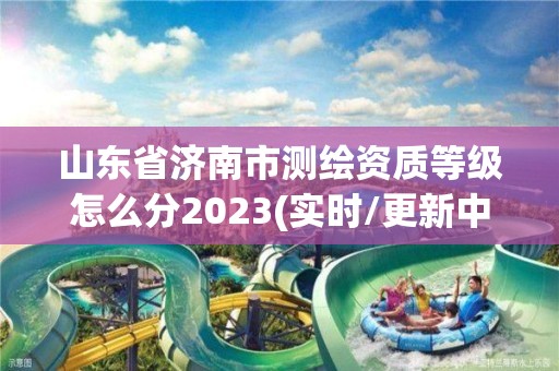 山东省济南市测绘资质等级怎么分2023(实时/更新中)