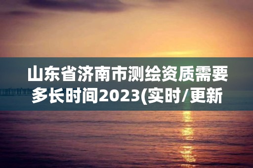 山东省济南市测绘资质需要多长时间2023(实时/更新中)