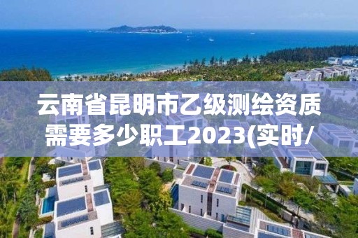 云南省昆明市乙级测绘资质需要多少职工2023(实时/更新中)