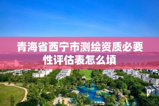 青海省西宁市测绘资质必要性评估表怎么填