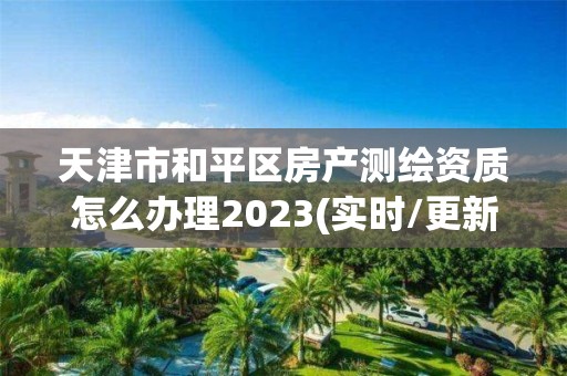 天津市和平区房产测绘资质怎么办理2023(实时/更新中)