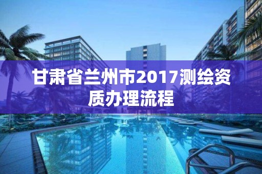 甘肃省兰州市2017测绘资质办理流程