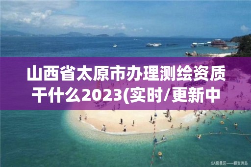 山西省太原市办理测绘资质干什么2023(实时/更新中)