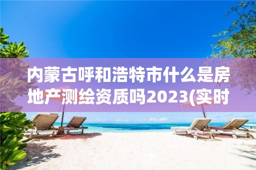 内蒙古呼和浩特市什么是房地产测绘资质吗2023(实时/更新中)