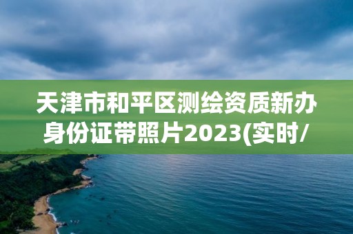 天津市和平区测绘资质新办身份证带照片2023(实时/更新中)