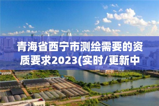 青海省西宁市测绘需要的资质要求2023(实时/更新中)