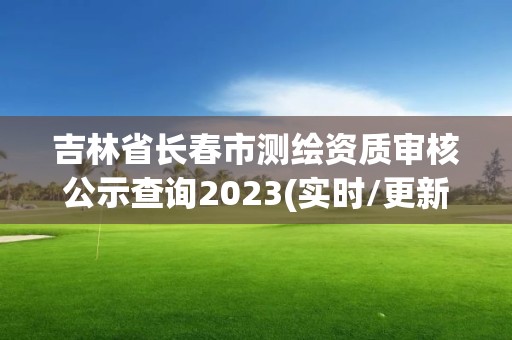 吉林省长春市测绘资质审核公示查询2023(实时/更新中)