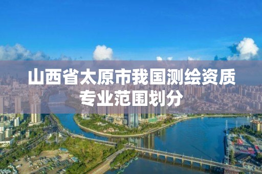 山西省太原市我国测绘资质专业范围划分