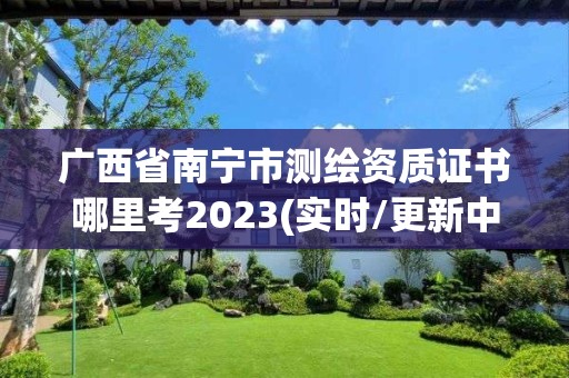 广西省南宁市测绘资质证书哪里考2023(实时/更新中)