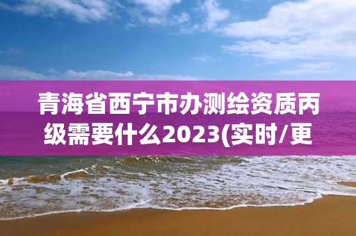 青海省西宁市办测绘资质丙级需要什么2023(实时/更新中)