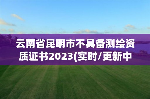 云南省昆明市不具备测绘资质证书2023(实时/更新中)