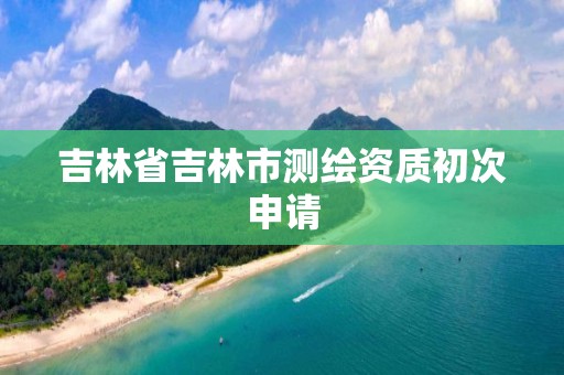 吉林省吉林市测绘资质初次申请