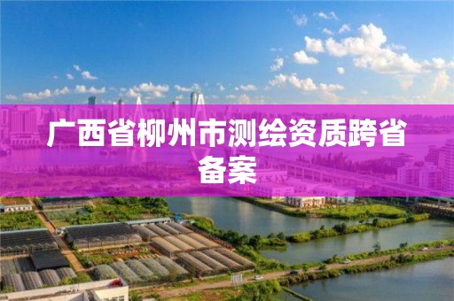 广西省柳州市测绘资质跨省备案