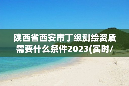 陕西省西安市丁级测绘资质需要什么条件2023(实时/更新中)