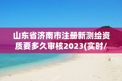 山东省济南市注册新测绘资质要多久审核2023(实时/更新中)