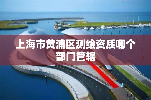 上海市黄浦区测绘资质哪个部门管辖