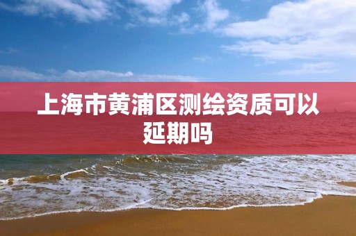 上海市黄浦区测绘资质可以延期吗