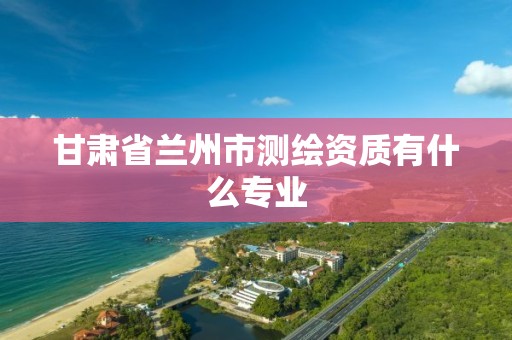 甘肃省兰州市测绘资质有什么专业