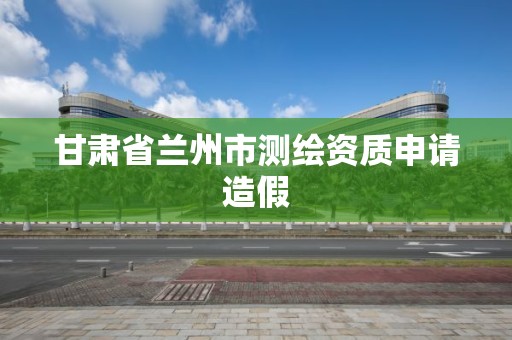 甘肃省兰州市测绘资质申请造假