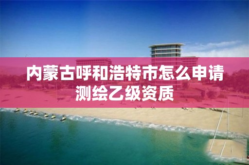 内蒙古呼和浩特市怎么申请测绘乙级资质