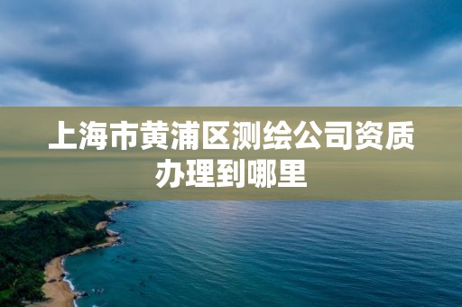 上海市黄浦区测绘公司资质办理到哪里