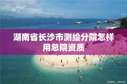 湖南省长沙市测绘分院怎样用总院资质