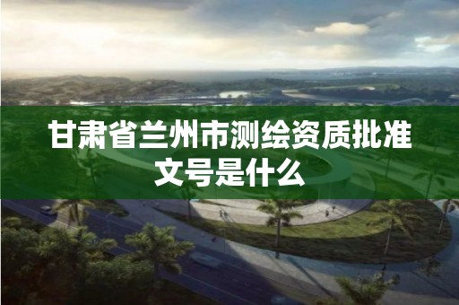 甘肃省兰州市测绘资质批准文号是什么