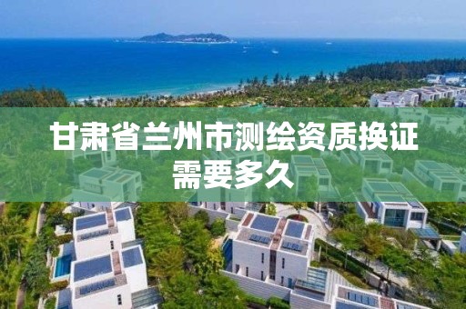 甘肃省兰州市测绘资质换证需要多久