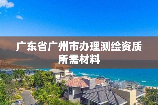 广东省广州市办理测绘资质所需材料