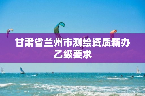 甘肃省兰州市测绘资质新办乙级要求