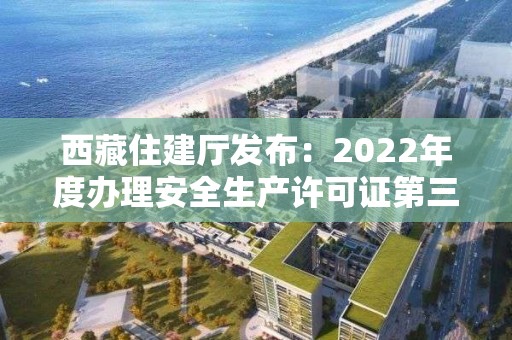 西藏住建厅发布：2022年度办理安全生产许可证第三批公示