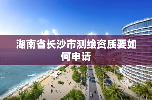 湖南省长沙市测绘资质要如何申请