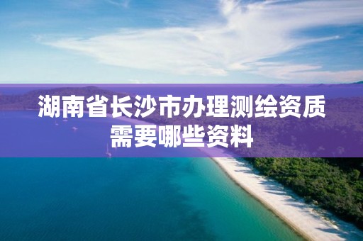 湖南省长沙市办理测绘资质需要哪些资料