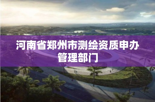 河南省郑州市测绘资质申办管理部门