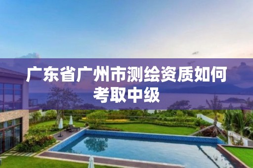 广东省广州市测绘资质如何考取中级