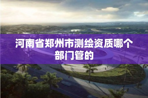 河南省郑州市测绘资质哪个部门管的