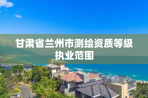 甘肃省兰州市测绘资质等级执业范围