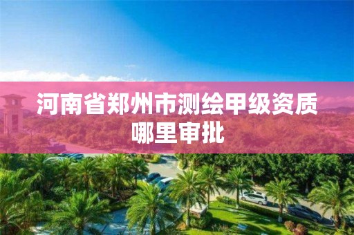 河南省郑州市测绘甲级资质哪里审批