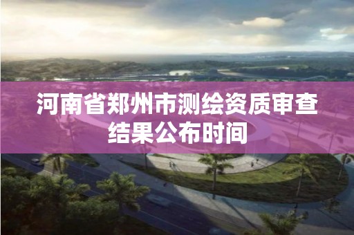 河南省郑州市测绘资质审查结果公布时间