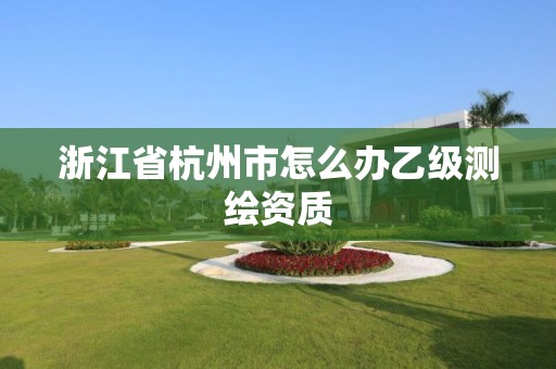 浙江省杭州市怎么办乙级测绘资质