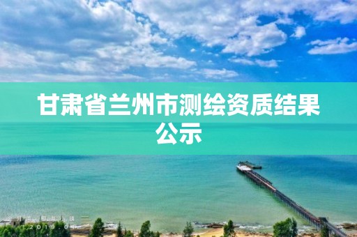 甘肃省兰州市测绘资质结果公示