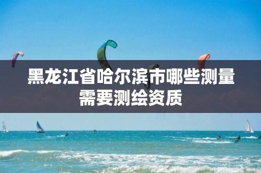 黑龙江省哈尔滨市哪些测量需要测绘资质