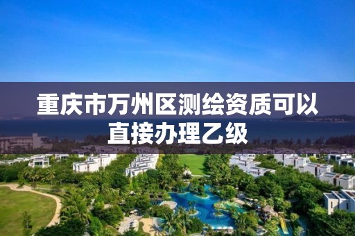 重庆市万州区测绘资质可以直接办理乙级